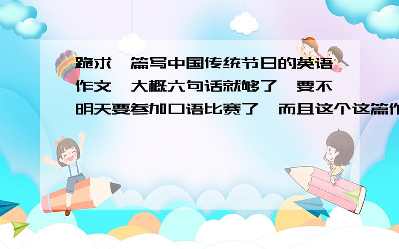 跪求一篇写中国传统节日的英语作文,大概六句话就够了,要不明天要参加口语比赛了,而且这个这篇作文要告诉全班同学,我希望准确