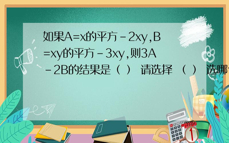 如果A=x的平方-2xy,B=xy的平方-3xy,则3A-2B的结果是（ ） 请选择 （ ） 选哪个?