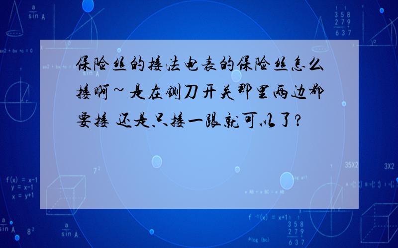 保险丝的接法电表的保险丝怎么接啊~是在铡刀开关那里两边都要接 还是只接一跟就可以了?