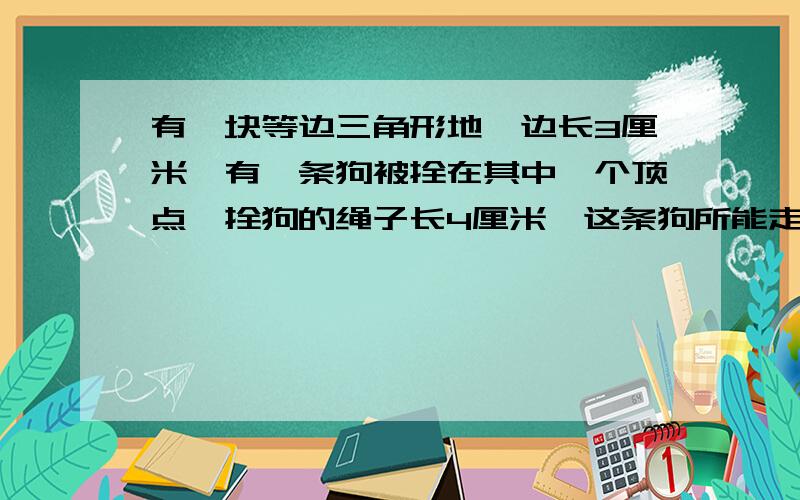 有一块等边三角形地,边长3厘米,有一条狗被拴在其中一个顶点,拴狗的绳子长4厘米,这条狗所能走的面积是