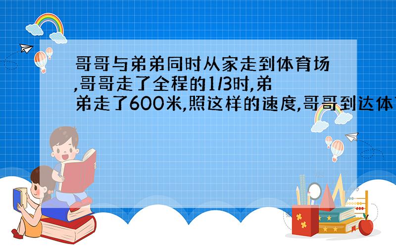 哥哥与弟弟同时从家走到体育场,哥哥走了全程的1/3时,弟弟走了600米,照这样的速度,哥哥到达体育场时,弟弟走了全程的1