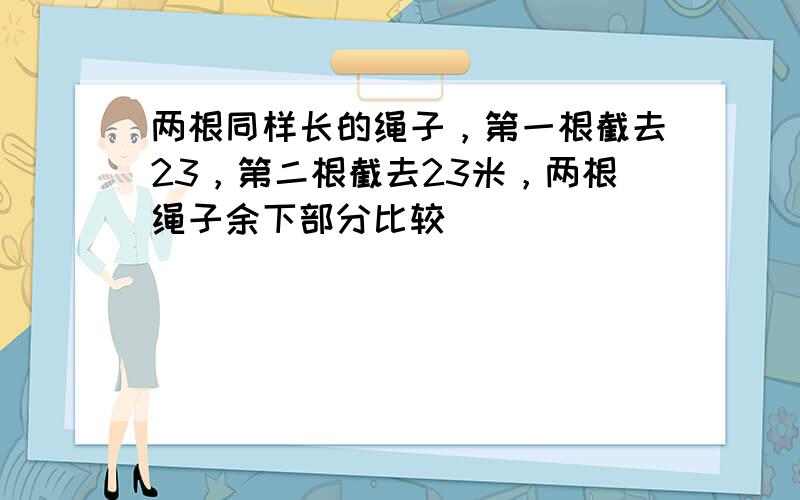 两根同样长的绳子，第一根截去23，第二根截去23米，两根绳子余下部分比较（　　）