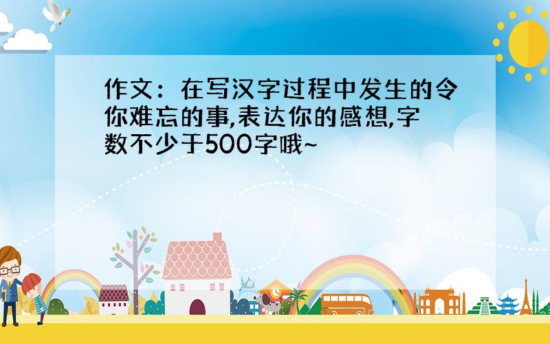 作文：在写汉字过程中发生的令你难忘的事,表达你的感想,字数不少于500字哦~