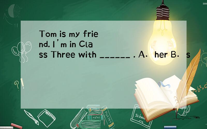 Tom is my friend. I’m in Class Three with ______ . A．her B．s