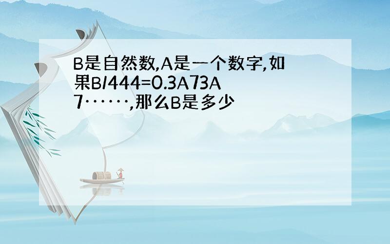 B是自然数,A是一个数字,如果B/444=0.3A73A7······,那么B是多少