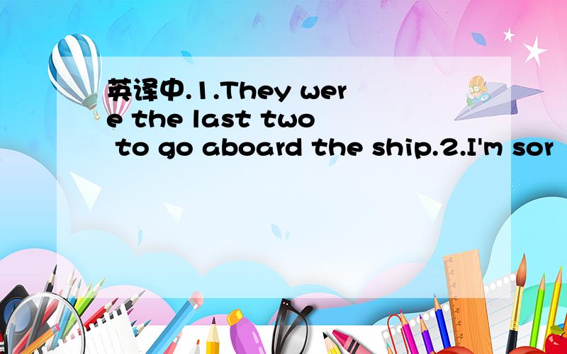 英译中.1.They were the last two to go aboard the ship.2.I'm sor