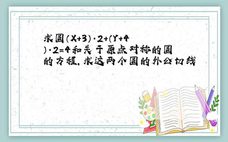 求圆（X+3）·2+（Y+4）·2=4和关于原点对称的圆的方程,求这两个圆的外公切线