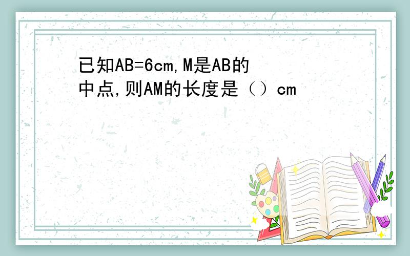 已知AB=6cm,M是AB的中点,则AM的长度是（）cm