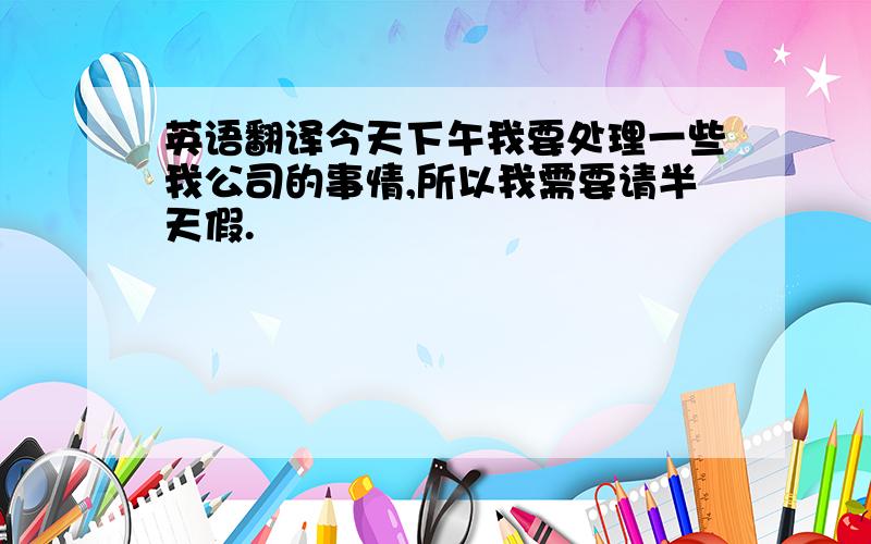 英语翻译今天下午我要处理一些我公司的事情,所以我需要请半天假.