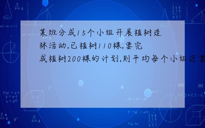 某班分成15个小组开展植树造林活动,已植树110棵,要完成植树200棵的计划,则平均每个小组还要植树多少棵?