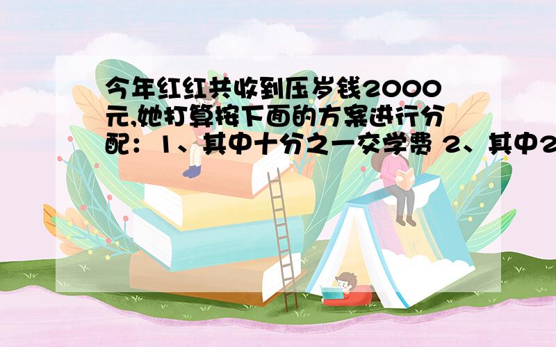 今年红红共收到压岁钱2000元,她打算按下面的方案进行分配：1、其中十分之一交学费 2、其中25％购书