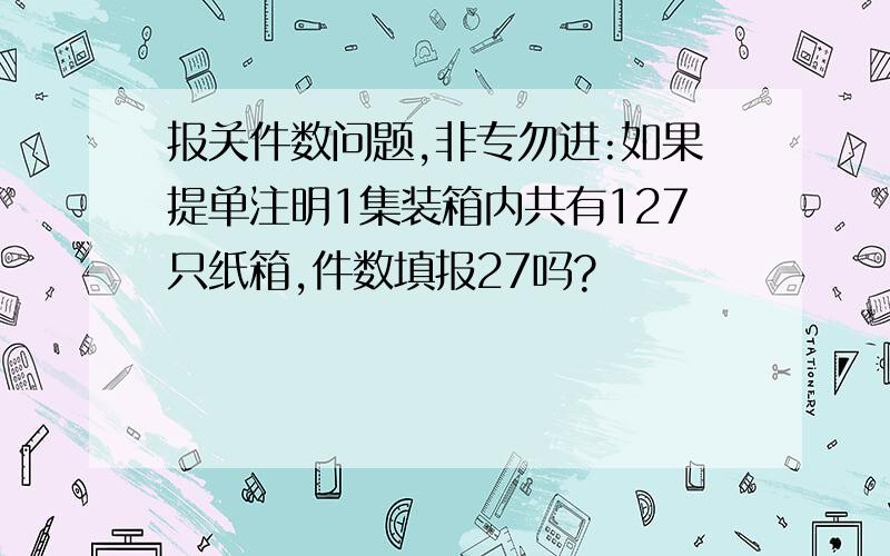 报关件数问题,非专勿进:如果提单注明1集装箱内共有127只纸箱,件数填报27吗?