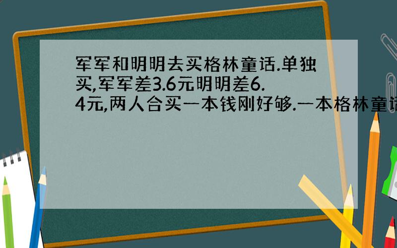 军军和明明去买格林童话.单独买,军军差3.6元明明差6.4元,两人合买一本钱刚好够.一本格林童话多少钱