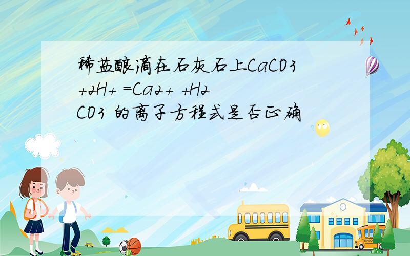 稀盐酸滴在石灰石上CaCO3+2H+ =Ca2+ +H2CO3 的离子方程式是否正确