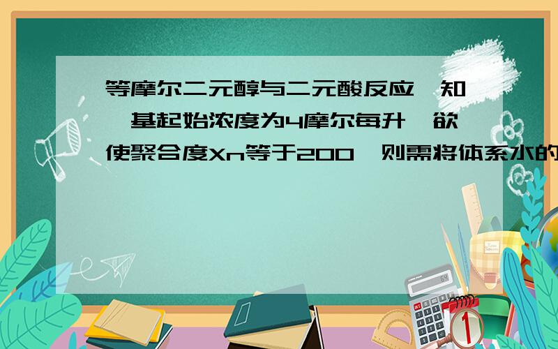 等摩尔二元醇与二元酸反应,知羧基起始浓度为4摩尔每升,欲使聚合度Xn等于200,则需将体系水的浓度降至多少?