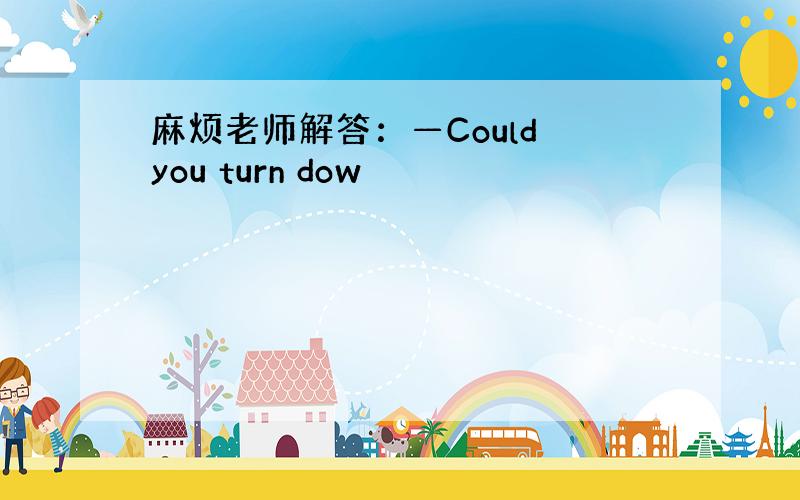 麻烦老师解答：—Could you turn dow