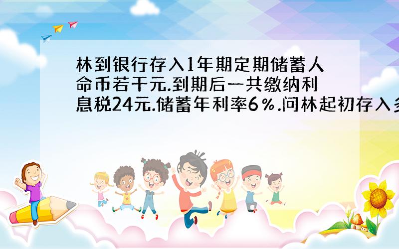 林到银行存入1年期定期储蓄人命币若干元.到期后一共缴纳利息税24元.储蓄年利率6％.问林起初存入多少元?