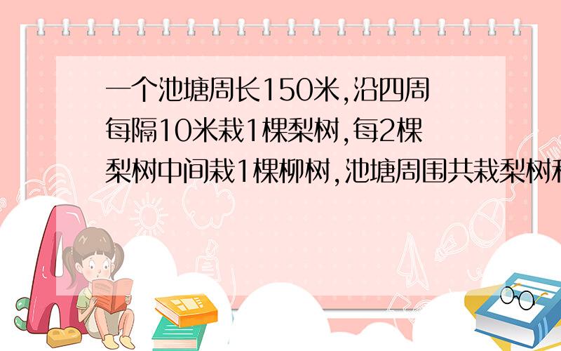 一个池塘周长150米,沿四周每隔10米栽1棵梨树,每2棵梨树中间栽1棵柳树,池塘周围共栽梨树和柳树多少棵?