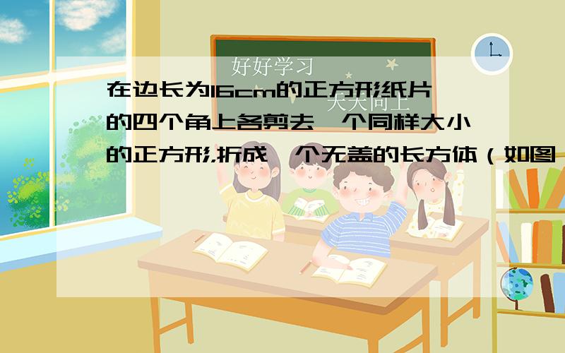 在边长为16cm的正方形纸片的四个角上各剪去一个同样大小的正方形，折成一个无盖的长方体（如图）．