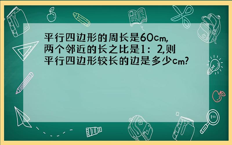 平行四边形的周长是60cm,两个邻近的长之比是1：2,则平行四边形较长的边是多少cm?