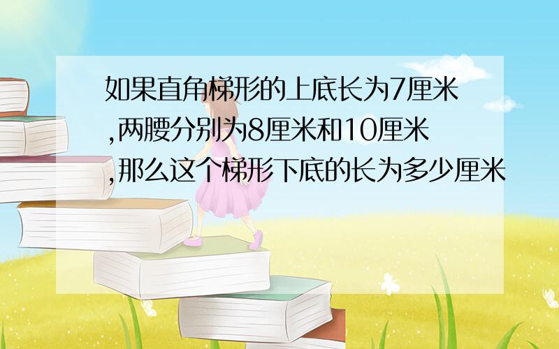 如果直角梯形的上底长为7厘米,两腰分别为8厘米和10厘米,那么这个梯形下底的长为多少厘米