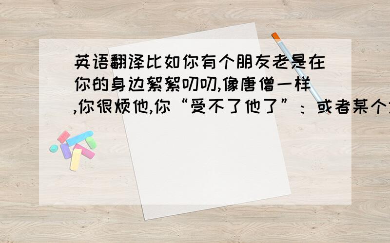 英语翻译比如你有个朋友老是在你的身边絮絮叨叨,像唐僧一样,你很烦他,你“受不了他了”：或者某个地方很大异味,你“受不了了