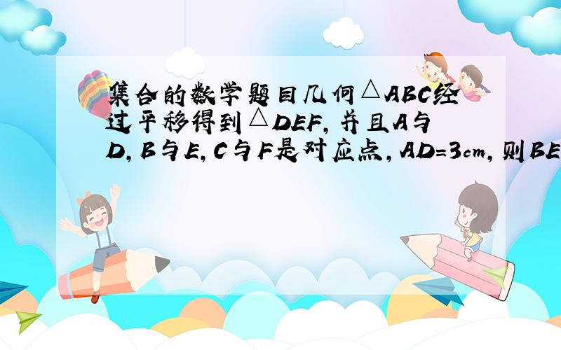 集合的数学题目几何△ABC经过平移得到△DEF,并且A与D,B与E,C与F是对应点,AD=3cm,则BE=（）,AD与B