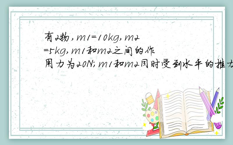 有2物,m1=10kg,m2=5kg,m1和m2之间的作用力为20N；m1和m2同时受到水平的推力做匀加速运动,求推力F