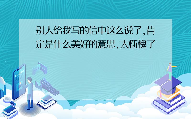 别人给我写的信中这么说了,肯定是什么美好的意思,太惭愧了