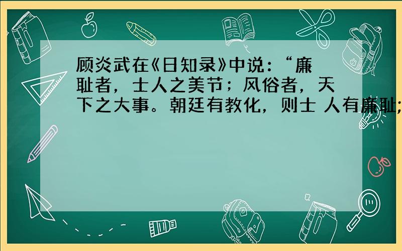 顾炎武在《日知录》中说：“廉耻者，士人之美节；风俗者，天下之大事。朝廷有教化，则士 人有廉耻;士人有廉耻，则天下有风俗。