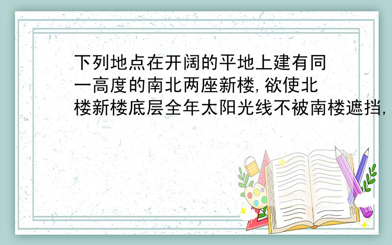 下列地点在开阔的平地上建有同一高度的南北两座新楼,欲使北楼新楼底层全年太阳光线不被南楼遮挡,