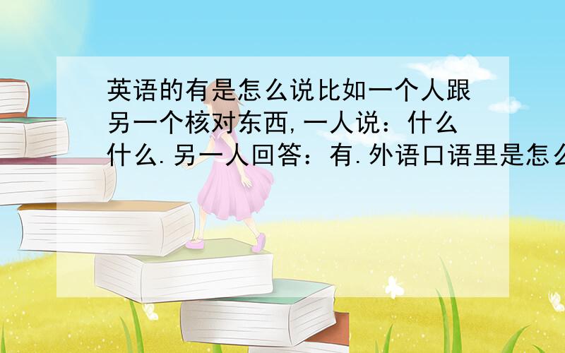 英语的有是怎么说比如一个人跟另一个核对东西,一人说：什么什么.另一人回答：有.外语口语里是怎么说的.