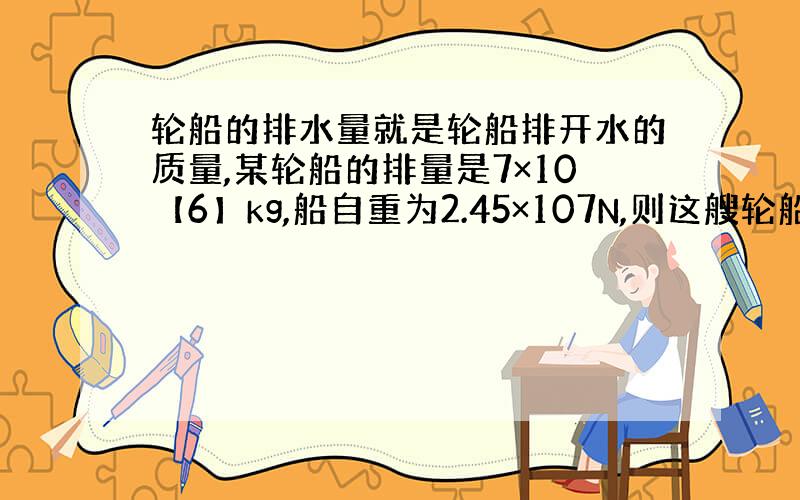 轮船的排水量就是轮船排开水的质量,某轮船的排量是7×10【6】kg,船自重为2.45×107N,则这艘轮船最多只能装载吨