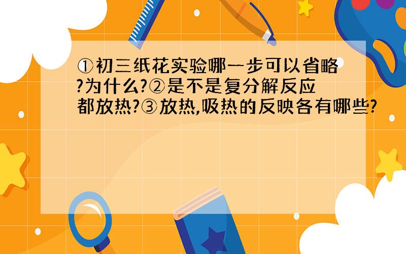 ①初三纸花实验哪一步可以省略?为什么?②是不是复分解反应都放热?③放热,吸热的反映各有哪些?