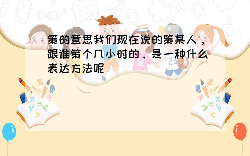 策的意思我们现在说的策某人，跟谁策个几小时的。是一种什么表达方法呢