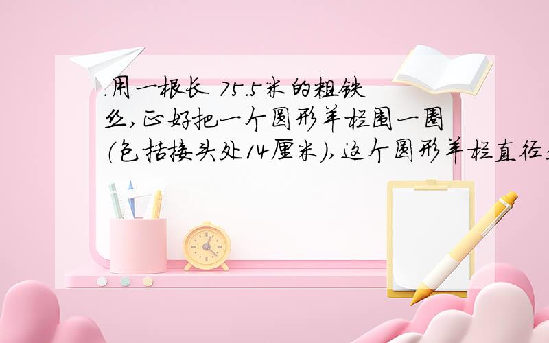 .用一根长 75.5米的粗铁丝,正好把一个圆形羊栏围一圈（包括接头处14厘米）,这个圆形羊栏直径是 米.