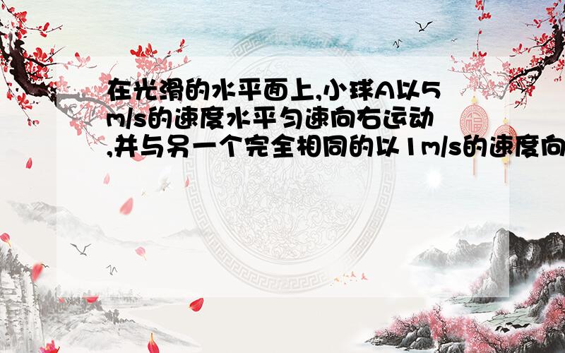 在光滑的水平面上,小球A以5m/s的速度水平匀速向右运动,并与另一个完全相同的以1m/s的速度向左匀速运动的小球B发生对