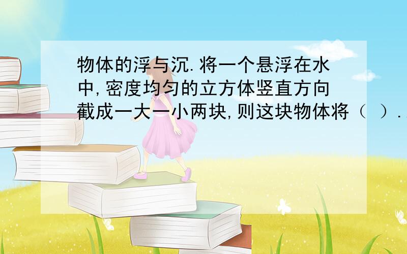 物体的浮与沉.将一个悬浮在水中,密度均匀的立方体竖直方向截成一大一小两块,则这块物体将（ ）.A.大块上浮小块下沉 B.