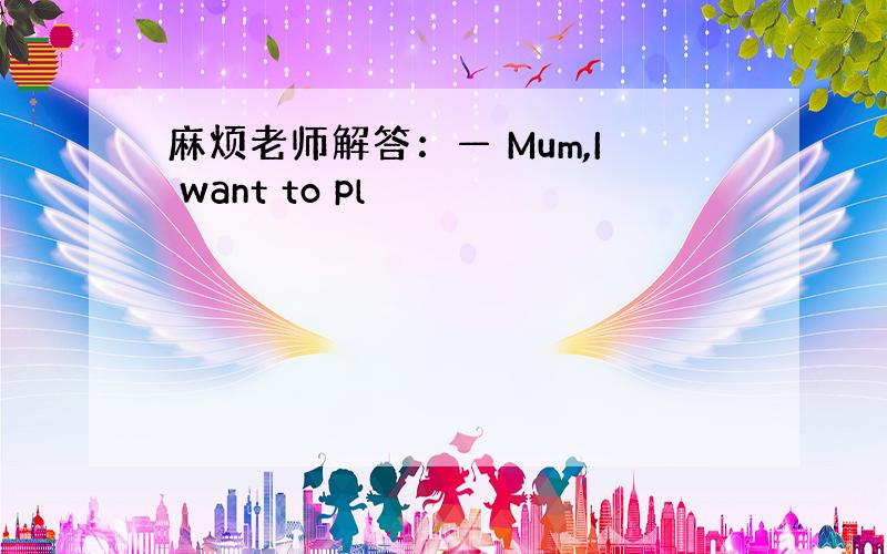 麻烦老师解答：— Mum,I want to pl