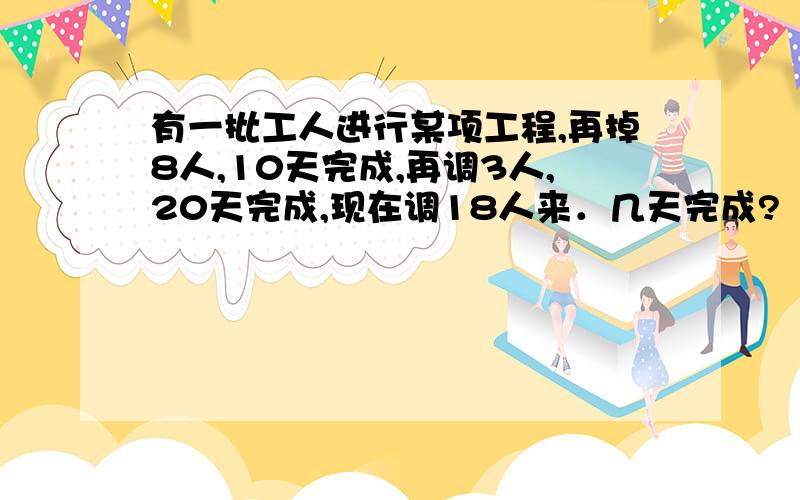 有一批工人进行某项工程,再掉8人,10天完成,再调3人,20天完成,现在调18人来．几天完成?