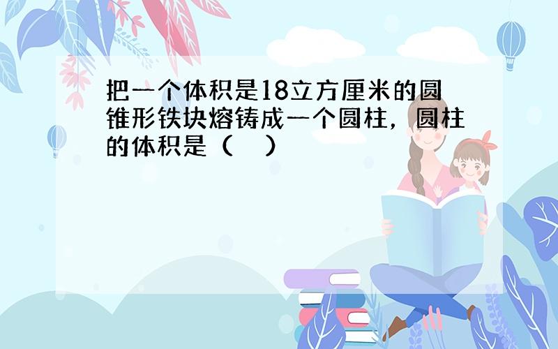 把一个体积是18立方厘米的圆锥形铁块熔铸成一个圆柱，圆柱的体积是（　　）