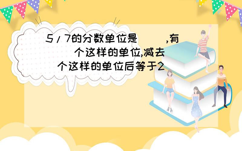 5/7的分数单位是（ ）,有（ ）个这样的单位,减去（ ）个这样的单位后等于2