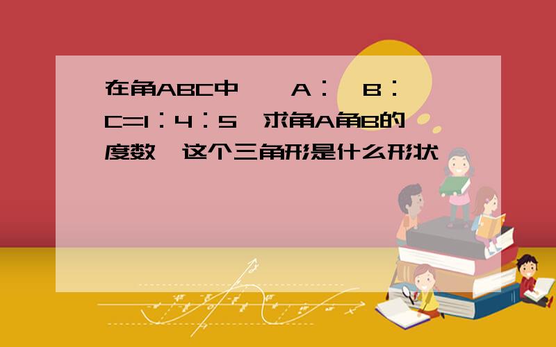 在角ABC中,∠A：∠B：∠C=1：4：5,求角A角B的度数,这个三角形是什么形状,