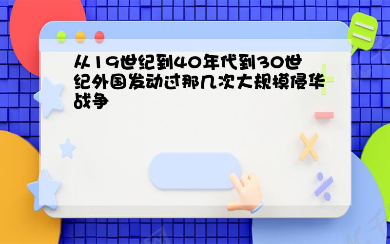 从19世纪到40年代到30世纪外国发动过那几次大规模侵华战争