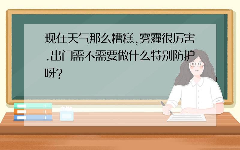 现在天气那么糟糕,雾霾很厉害.出门需不需要做什么特别防护呀?