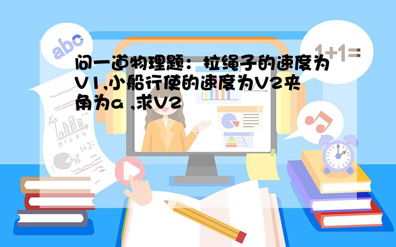 问一道物理题：拉绳子的速度为V1,小船行使的速度为V2夹角为a ,求V2