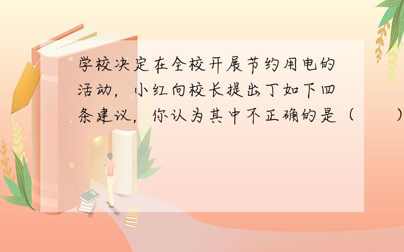 学校决定在全校开展节约用电的活动，小红向校长提出丁如下四条建议，你认为其中不正确的是（　　）