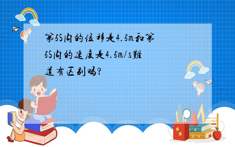 第5S内的位移是4.5m和第5S内的速度是4.5m/s难道有区别吗?