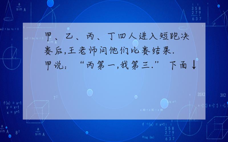 甲、乙、丙、丁四人进入短跑决赛后,王老师问他们比赛结果.甲说：“丙第一,我第三.” 下面↓