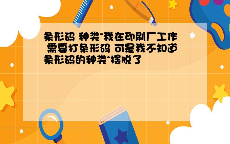 条形码 种类~我在印刷厂工作 需要打条形码 可是我不知道条形码的种类~摆脱了